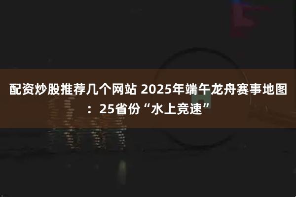 配资炒股推荐几个网站 2025年端午龙舟赛事地图：25省份“水上竞速”