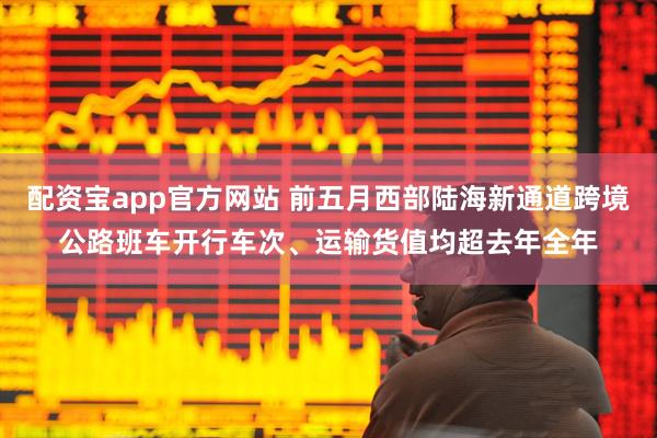 配资宝app官方网站 前五月西部陆海新通道跨境公路班车开行车次、运输货值均超去年全年