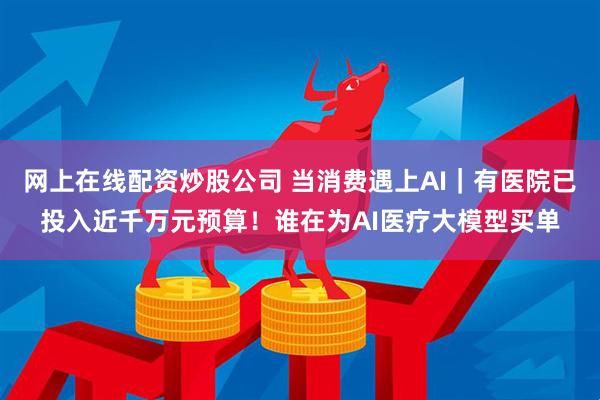 网上在线配资炒股公司 当消费遇上AI｜有医院已投入近千万元预算！谁在为AI医疗大模型买单