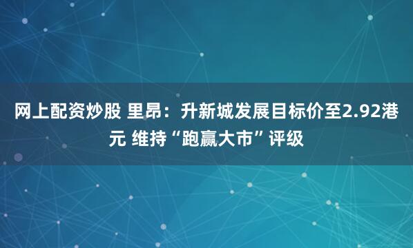 网上配资炒股 里昂：升新城发展目标价至2.92港元 维持“跑赢大市”评级