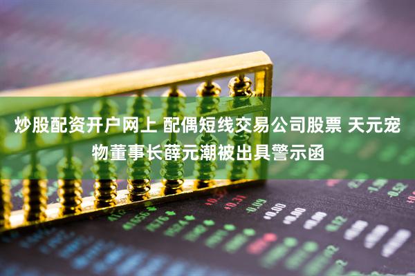 炒股配资开户网上 配偶短线交易公司股票 天元宠物董事长薛元潮被出具警示函