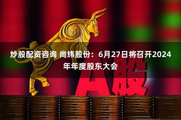 炒股配资咨询 尚纬股份：6月27日将召开2024年年度股东大会