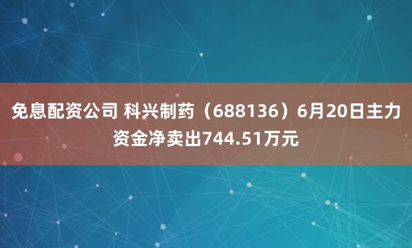 免息配资公司 科兴制药（688136）6月20日主力资金净卖出744.51万元