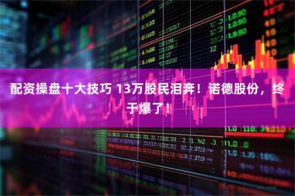 配资操盘十大技巧 13万股民泪奔！诺德股份，终于爆了！