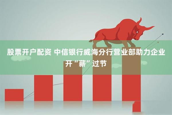 股票开户配资 中信银行威海分行营业部助力企业开“薪”过节