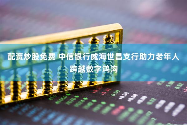 配资炒股免费 中信银行威海世昌支行助力老年人跨越数字鸿沟