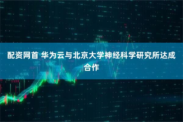配资网首 华为云与北京大学神经科学研究所达成合作