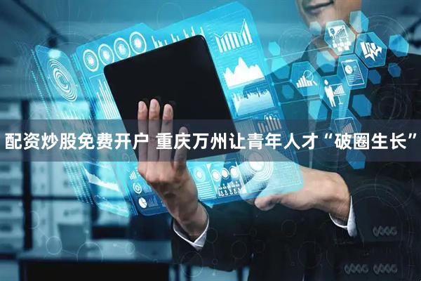 配资炒股免费开户 重庆万州让青年人才“破圈生长”