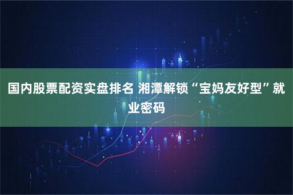 国内股票配资实盘排名 湘潭解锁“宝妈友好型”就业密码