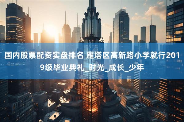 国内股票配资实盘排名 雁塔区高新路小学就行2019级毕业典礼_时光_成长_少年