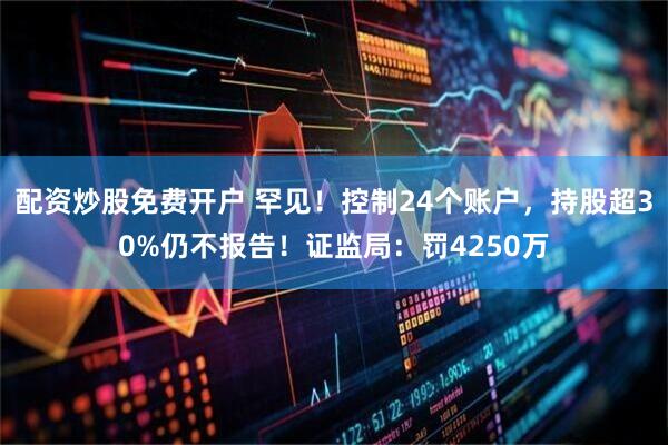 配资炒股免费开户 罕见！控制24个账户，持股超30%仍不报告！证监局：罚4250万