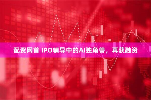 配资网首 IPO辅导中的AI独角兽，再获融资