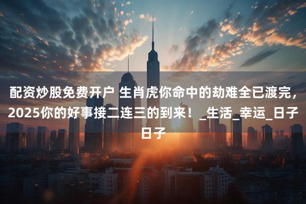 配资炒股免费开户 生肖虎你命中的劫难全已渡完，2025你的好事接二连三的到来！_生活_幸运_日子