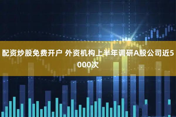 配资炒股免费开户 外资机构上半年调研A股公司近5000次