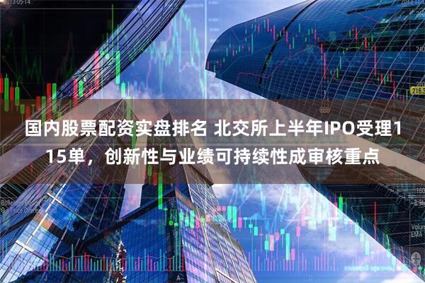 国内股票配资实盘排名 北交所上半年IPO受理115单，创新性与业绩可持续性成审核重点