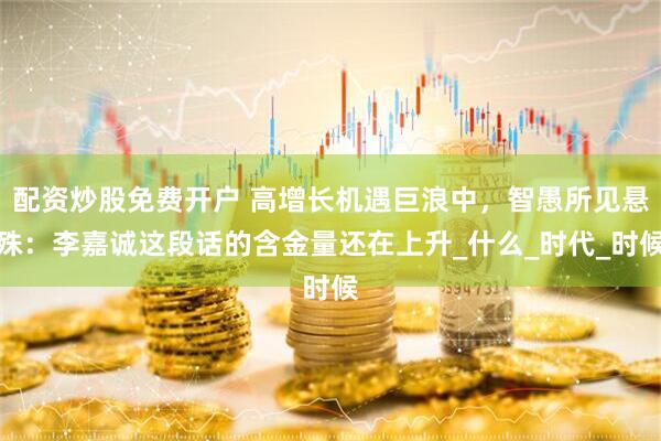 配资炒股免费开户 高增长机遇巨浪中，智愚所见悬殊：李嘉诚这段话的含金量还在上升_什么_时代_时候