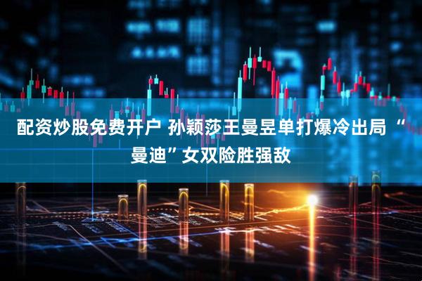 配资炒股免费开户 孙颖莎王曼昱单打爆冷出局 “曼迪”女双险胜强敌
