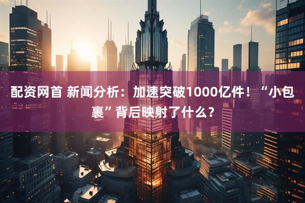 配资网首 新闻分析：加速突破1000亿件！“小包裹”背后映射了什么？