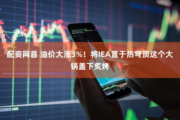配资网首 油价大涨3%！将IEA置于热穹顶这个大锅盖下炙烤