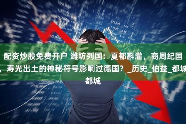 配资炒股免费开户 潍坊列国：夏都斟灌，商周纪国，寿光出土的神秘符号影响过德国？_历史_伯益_都城