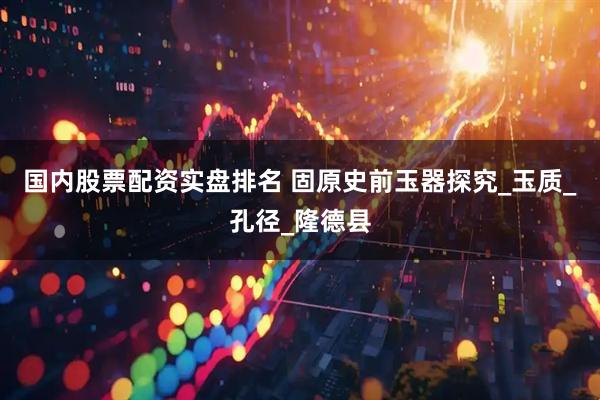 国内股票配资实盘排名 固原史前玉器探究_玉质_孔径_隆德县
