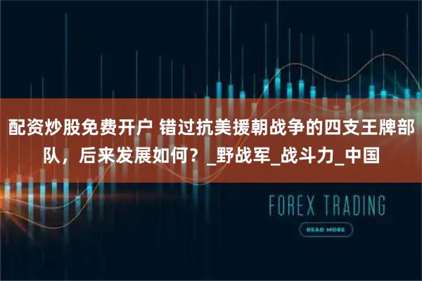 配资炒股免费开户 错过抗美援朝战争的四支王牌部队，后来发展如何？_野战军_战斗力_中国