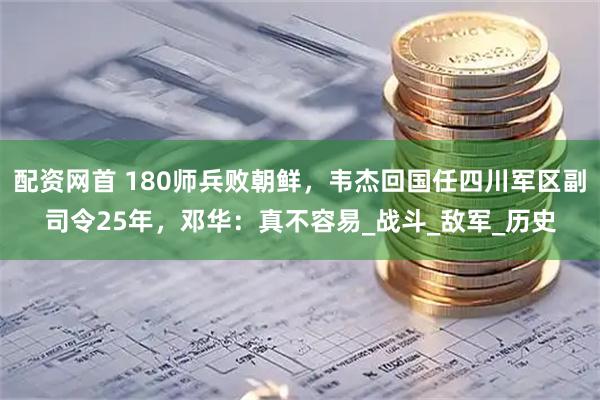 配资网首 180师兵败朝鲜，韦杰回国任四川军区副司令25年，邓华：真不容易_战斗_敌军_历史
