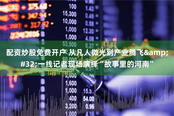配资炒股免费开户 从凡人微光到产业腾飞&#32;一线记者现场演绎“故事里的河南”