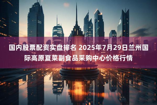 国内股票配资实盘排名 2025年7月29日兰州国际高原夏菜副食品采购中心价格行情