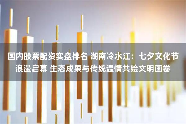 国内股票配资实盘排名 湖南冷水江：七夕文化节浪漫启幕 生态成果与传统温情共绘文明画卷