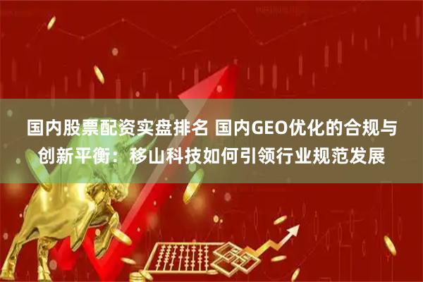 国内股票配资实盘排名 国内GEO优化的合规与创新平衡：移山科技如何引领行业规范发展
