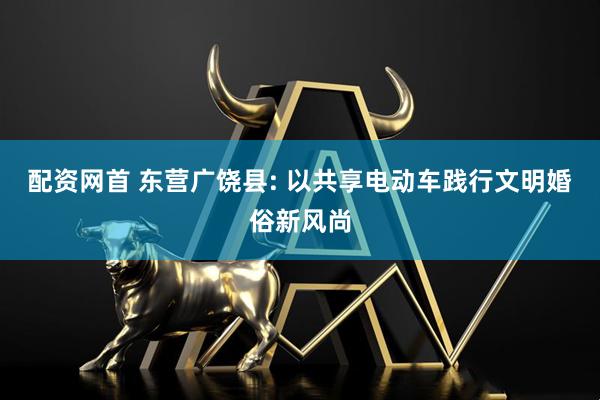 配资网首 东营广饶县: 以共享电动车践行文明婚俗新风尚