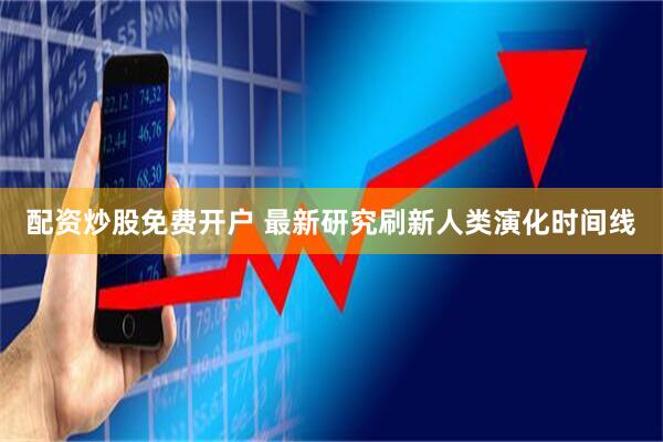 配资炒股免费开户 最新研究刷新人类演化时间线