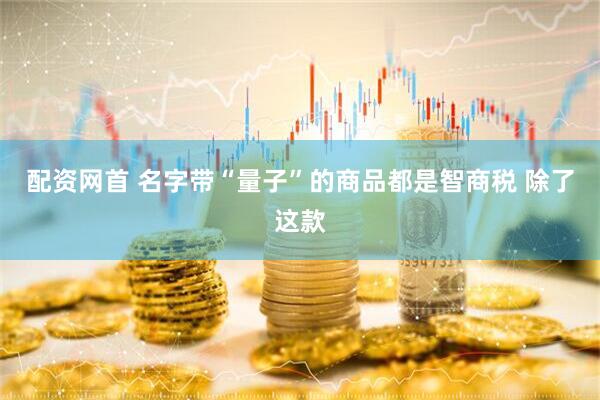 配资网首 名字带“量子”的商品都是智商税 除了这款