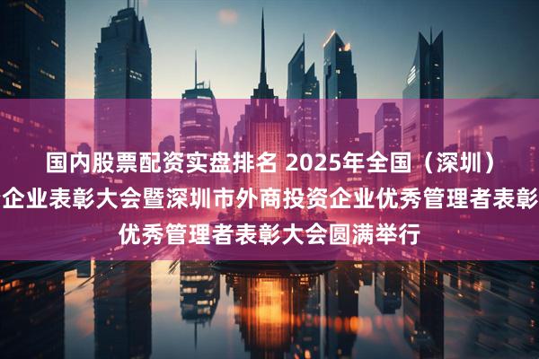 国内股票配资实盘排名 2025年全国（深圳）优秀外商投资企业表彰大会暨深圳市外商投资企业优秀管理者表彰大会圆满举行