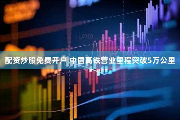 配资炒股免费开户 中国高铁营业里程突破5万公里