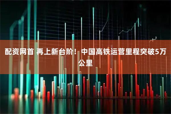 配资网首 再上新台阶！中国高铁运营里程突破5万公里