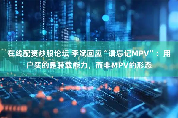 在线配资炒股论坛 李斌回应“请忘记MPV”：用户买的是装载能力，而非MPV的形态