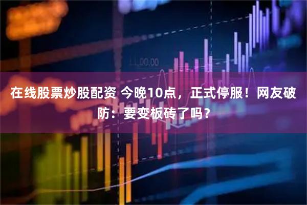 在线股票炒股配资 今晚10点，正式停服！网友破防：要变板砖了吗？