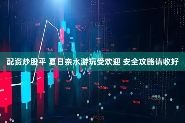 配资炒股平 夏日亲水游玩受欢迎 安全攻略请收好